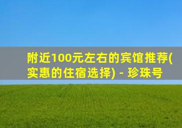 附近100元左右的宾馆推荐(实惠的住宿选择) - 珍珠号